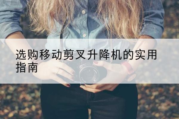 颍东移动剪叉升降机怎么选-选购移动剪叉升降机的实用指南