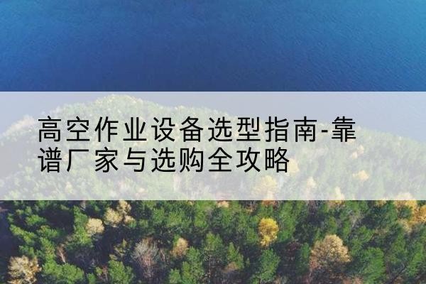 颍东升降车厂家-高空作业设备选型指南-靠谱厂家与选购全攻略