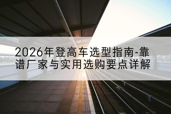 颍东登高车厂家推荐-2026年登高车选型指南-靠谱厂家与实用选购要点详解