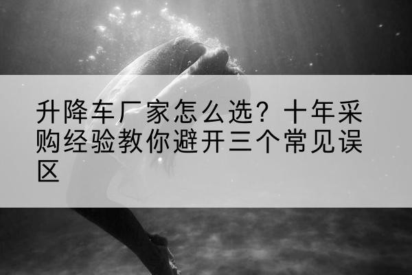 颍东升降车厂家-怎么选？十年采购经验教你避开三个常见误区