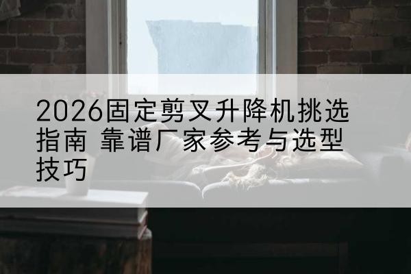 颍东固定剪叉升降机厂家推荐-2026固定剪叉升降机挑选指南 靠谱厂家参考与选型技巧