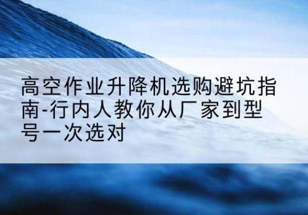 颍东升降平台厂家-高空作业升降机选购避坑指南-行内人教你从厂家到型号一次选对