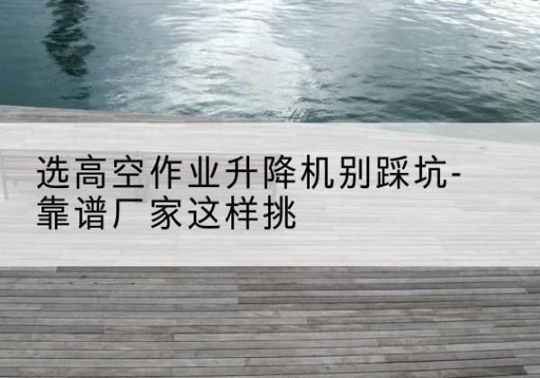 颍东剪叉式升降机厂家-选高空作业升降机别踩坑-靠谱厂家这样挑