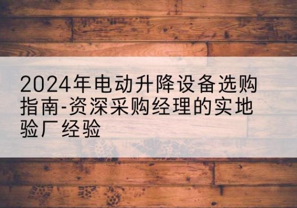 颍东电动剪叉升降平台厂家-2024年电动升降设备选购指南-资深采购经理的实地验厂经验