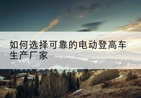 颍东电动登高车厂家-如何选择可靠的电动登高车生产厂家