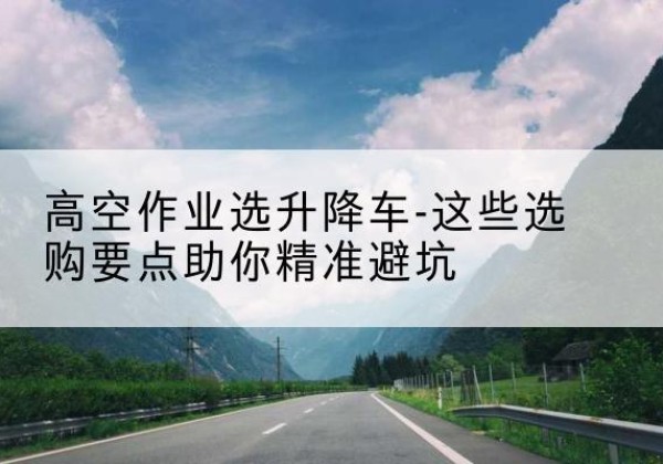 颍东升降车厂家-高空作业选升降车-这些选购要点助你*避坑