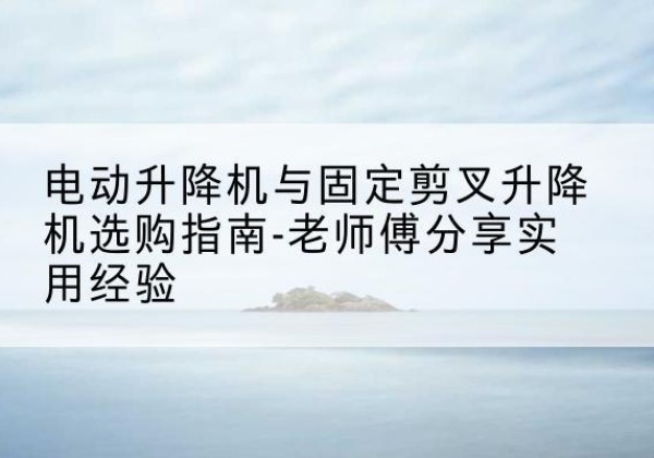 颍东电动升降机怎么选-电动升降机与固定剪叉升降机选购指南-老师傅分享实用经验