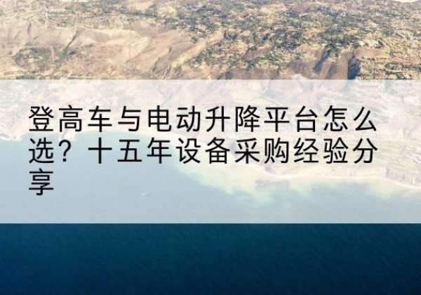 颍东登高车厂家厂家-登高车与电动升降平台怎么选？十五年设备采购经验分享