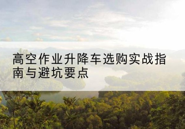 颍东升降车怎么选-高空作业升降车选购实战指南与避坑要点