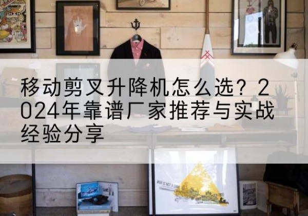 颍东升降平台厂家推荐-移动剪叉升降机怎么选？2024年靠谱厂家推荐与实战经验分享