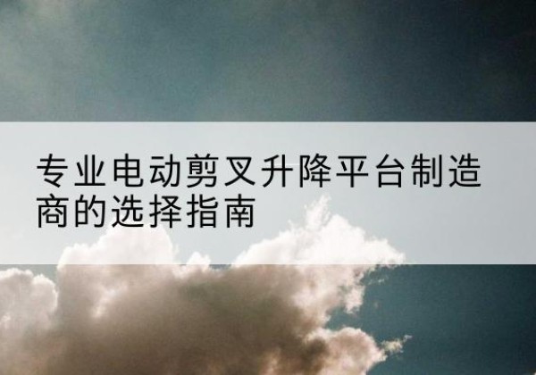 颍东电动剪叉升降平台厂家-专业电动剪叉升降平台制造商的选择指南