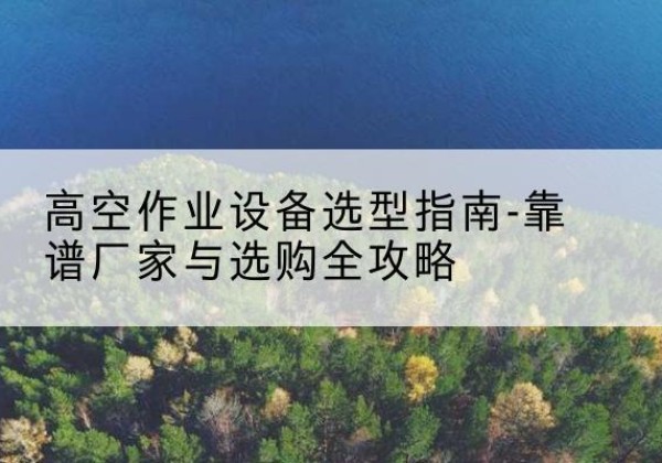 颍东升降车厂家-高空作业设备选型指南-靠谱厂家与选购全攻略