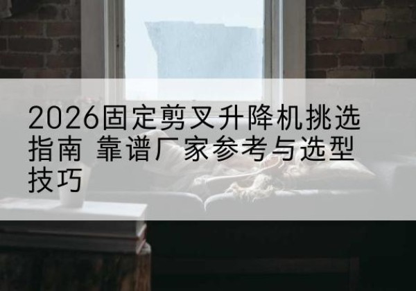 颍东固定剪叉升降机厂家推荐-2026固定剪叉升降机挑选指南 靠谱厂家参考与选型技巧